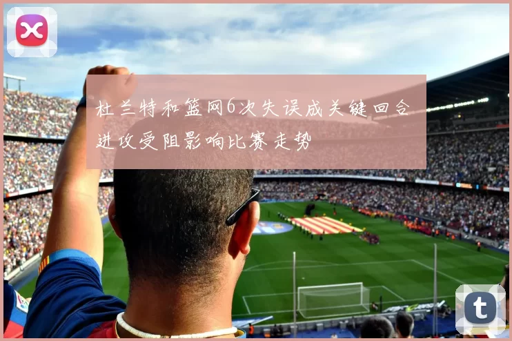 杜兰特和篮网6次失误成关键回合 进攻受阻影响比赛走势