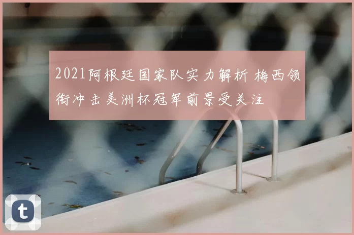 2021阿根廷国家队实力解析 梅西领衔冲击美洲杯冠军前景受关注