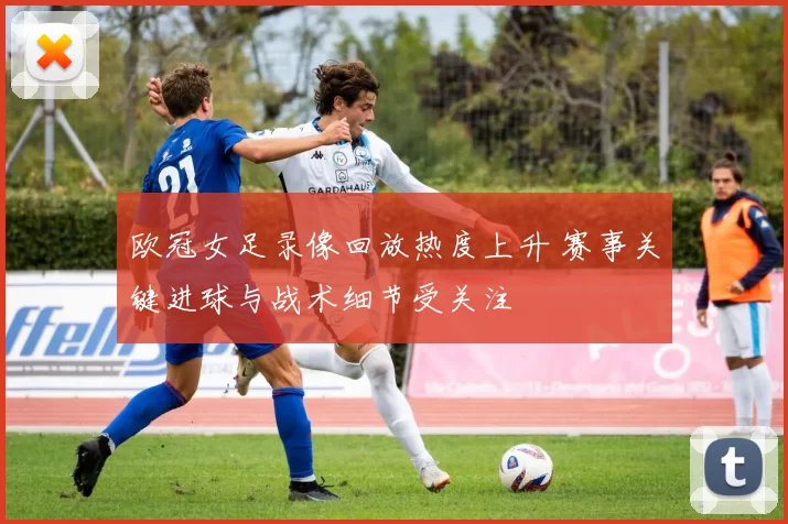 欧冠女足录像回放热度上升 赛事关键进球与战术细节受关注