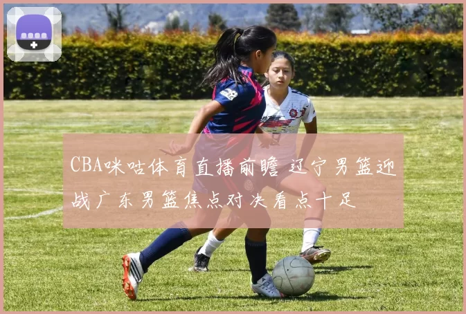 CBA咪咕体育直播前瞻 辽宁男篮迎战广东男篮焦点对决看点十足
