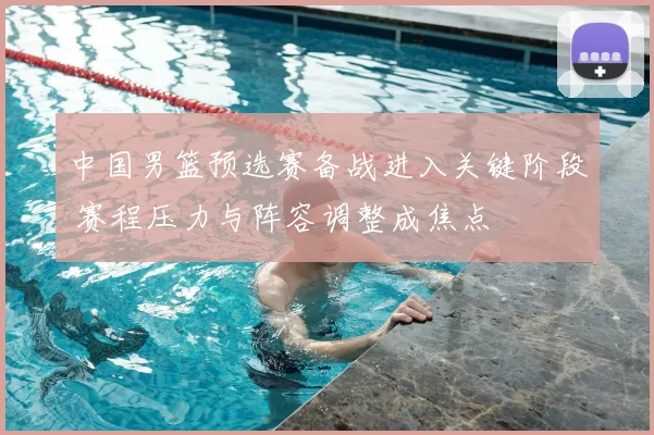 中国男篮预选赛备战进入关键阶段 赛程压力与阵容调整成焦点