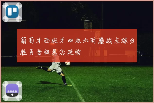 葡萄牙西班牙回放加时鏖战点球分胜负晋级悬念延续