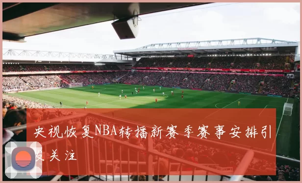 央视恢复NBA转播新赛季赛事安排引发关注