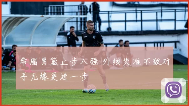 希腊男篮止步八强 外线失准不敌对手无缘更进一步