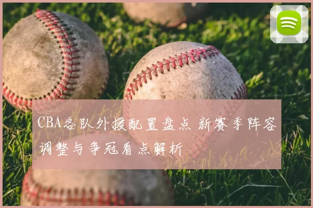 CBA各队外援配置盘点 新赛季阵容调整与争冠看点解析