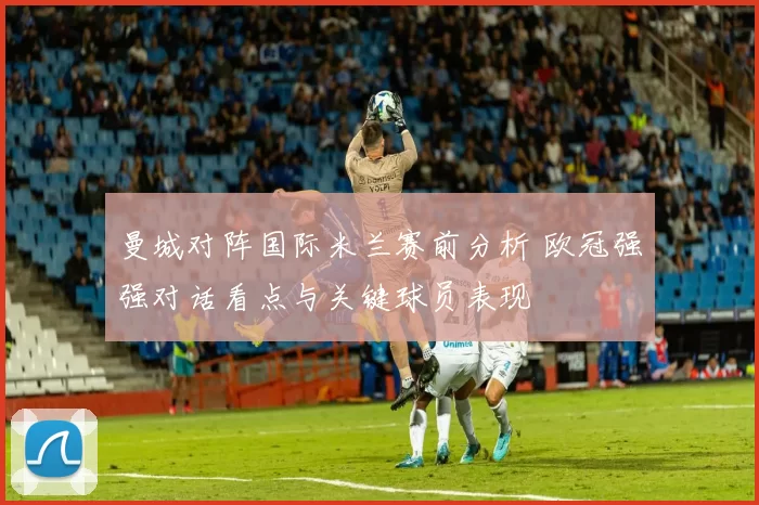曼城对阵国际米兰赛前分析 欧冠强强对话看点与关键球员表现