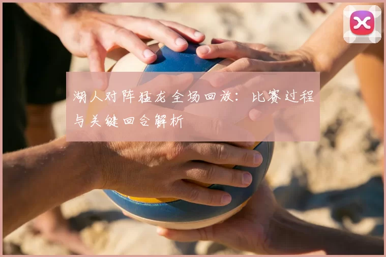 湖人对阵猛龙全场回放：比赛过程与关键回合解析
