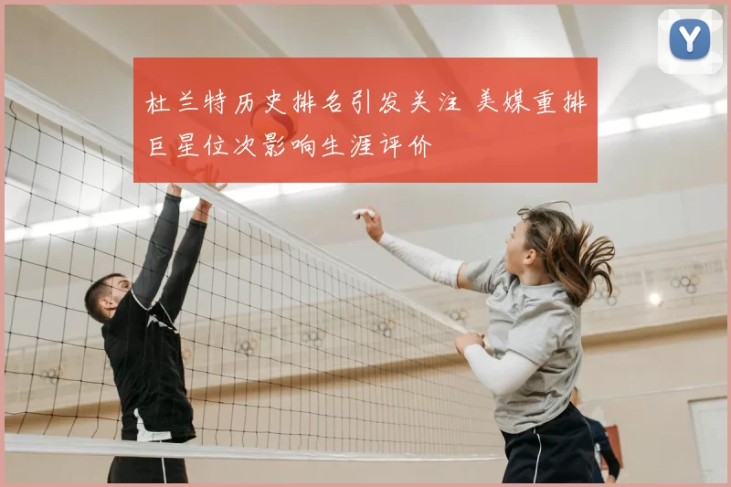 杜兰特历史排名引发关注 美媒重排巨星位次影响生涯评价