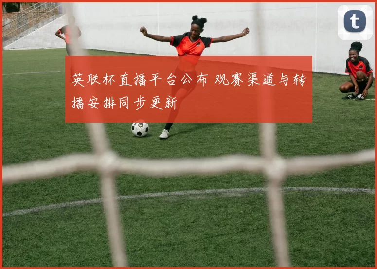 英联杯直播平台公布 观赛渠道与转播安排同步更新