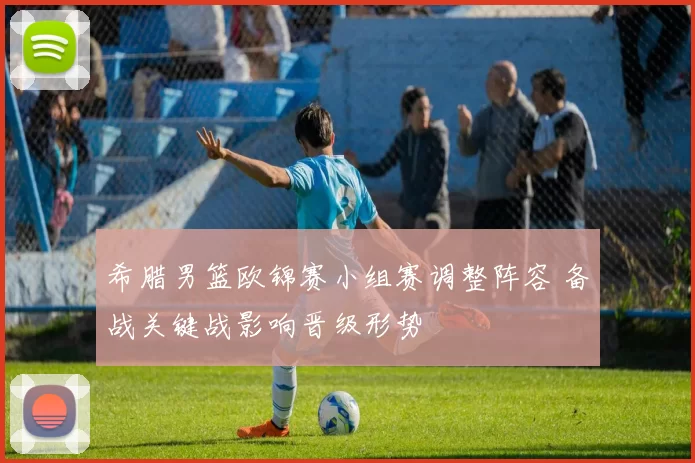 希腊男篮欧锦赛小组赛调整阵容 备战关键战影响晋级形势