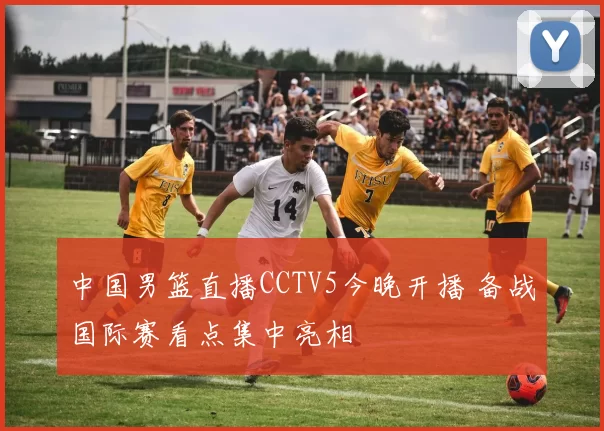 中国男篮直播CCTV5今晚开播 备战国际赛看点集中亮相
