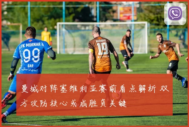 曼城对阵塞维利亚赛前看点解析 双方攻防核心或成胜负关键