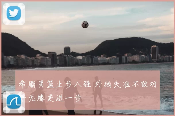 希腊男篮止步八强 外线失准不敌对手无缘更进一步