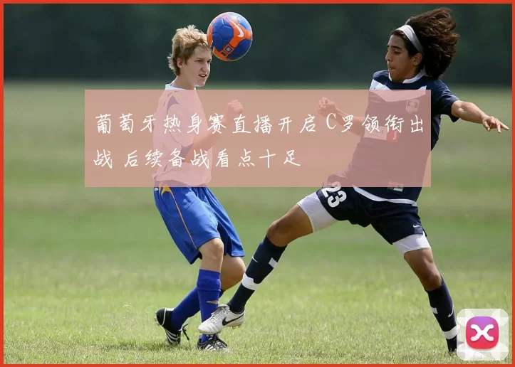 葡萄牙热身赛直播开启 C罗领衔出战 后续备战看点十足