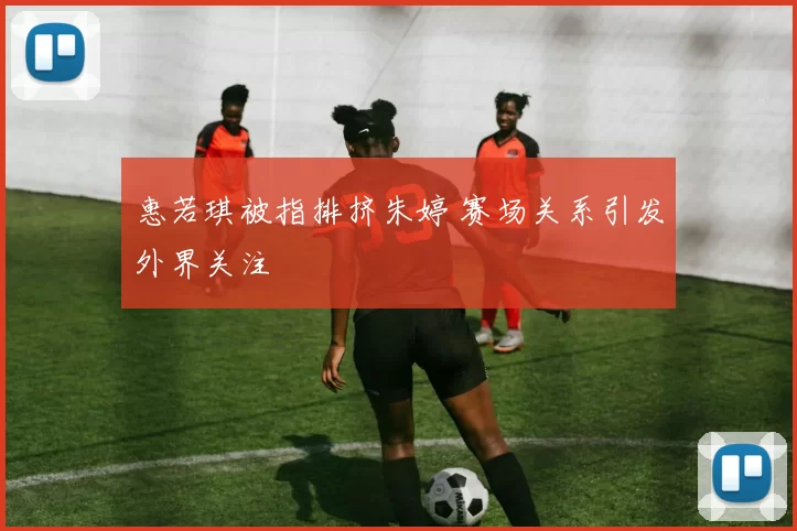 惠若琪被指排挤朱婷 赛场关系引发外界关注