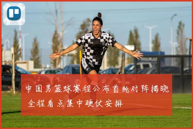 中国男篮球赛程公布首轮对阵揭晓 全程看点集中硬仗安排