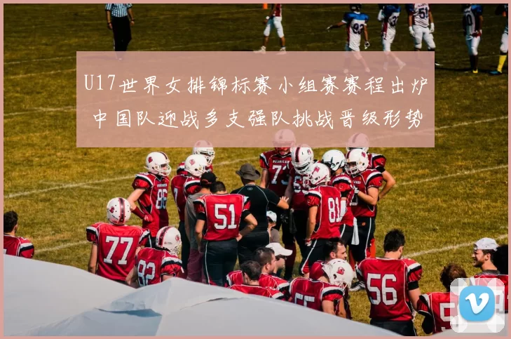 U17世界女排锦标赛小组赛赛程出炉 中国队迎战多支强队挑战晋级形势