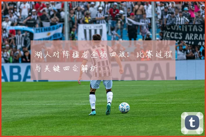 湖人对阵猛龙全场回放：比赛过程与关键回合解析