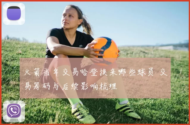 火箭当年交易哈登换来哪些球员 交易筹码与后续影响梳理