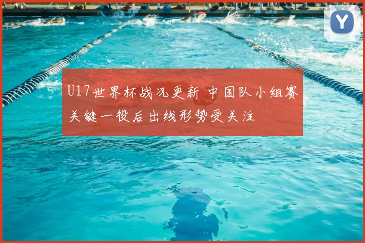 U17世界杯战况更新 中国队小组赛关键一役后出线形势受关注