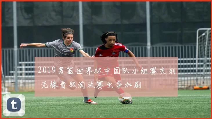 2019男篮世界杯中国队小组赛失利 无缘晋级淘汰赛竞争加剧