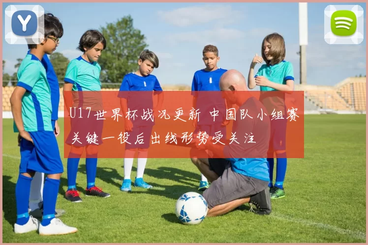 U17世界杯战况更新 中国队小组赛关键一役后出线形势受关注