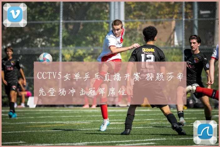 CCTV5女单乒乓直播开赛 孙颖莎率先登场冲击冠军席位