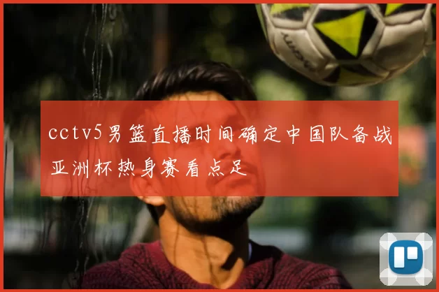 cctv5男篮直播时间确定中国队备战亚洲杯热身赛看点足