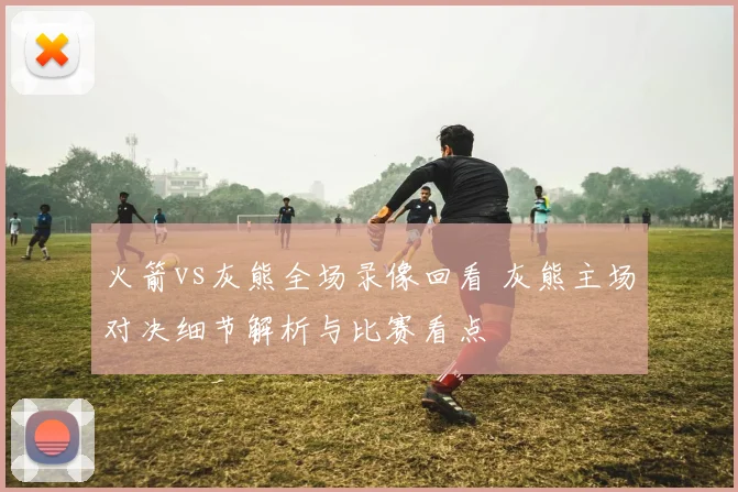 火箭vs灰熊全场录像回看 灰熊主场对决细节解析与比赛看点