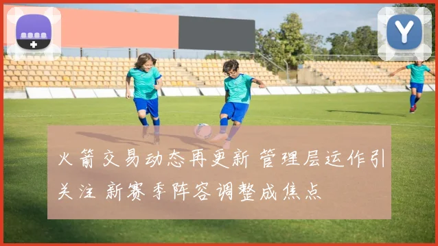 火箭交易动态再更新 管理层运作引关注 新赛季阵容调整成焦点