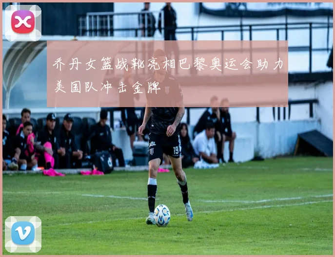 乔丹女篮战靴亮相巴黎奥运会助力美国队冲击金牌