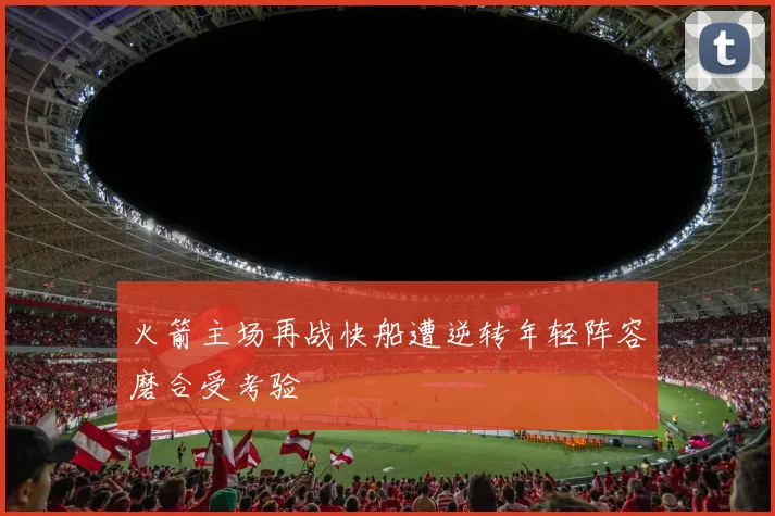 火箭主场再战快船遭逆转年轻阵容磨合受考验