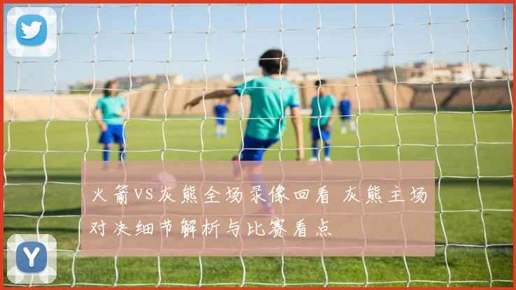 火箭vs灰熊全场录像回看 灰熊主场对决细节解析与比赛看点